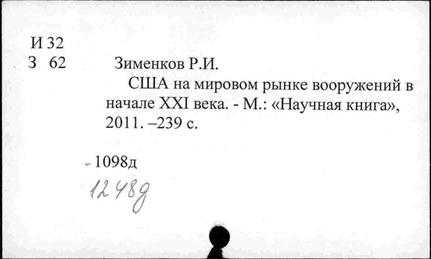 ﻿И 32
3 62 Зименков Р.И.
США на мировом рынке вооружений в начале XXI века. - М.: «Научная книга», 2011.-239 с.
1098д